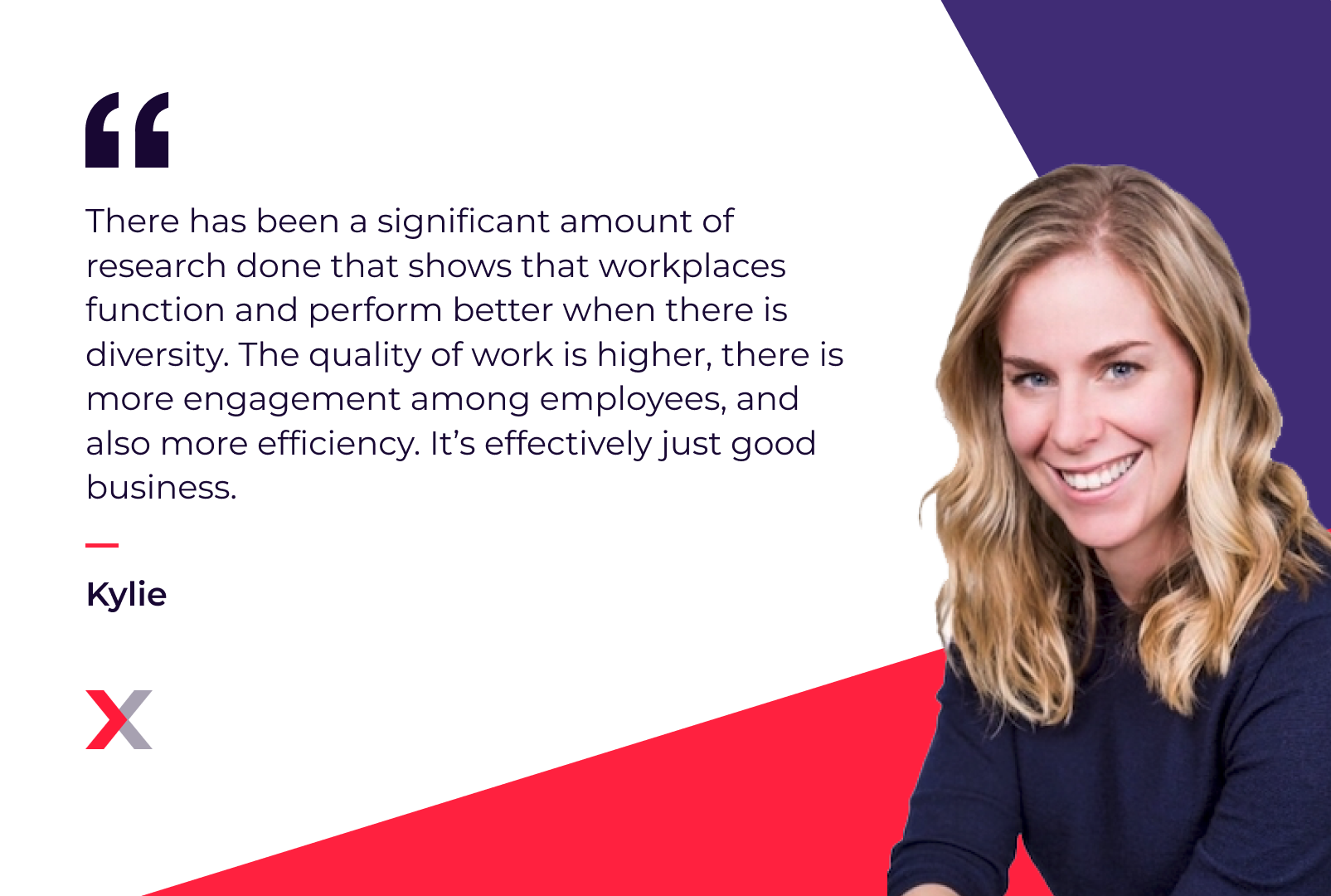 Kylie: “There has been a significant amount of research done that shows that workplaces function and perform better when there is diversity. The quality of work is higher, there is more engagement among employees, and also more efficiency. It’s effectively just good business.”