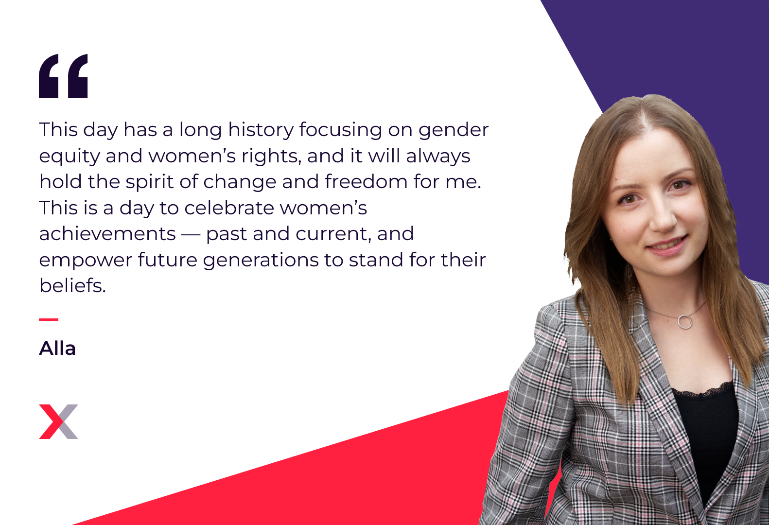 Alla: “This day has a long history focusing on gender equity and women’s rights, and it will always hold the spirit of change and freedom for me. This is a day to celebrate women’s achievements — past and current, and empower future generations to stand for their beliefs.