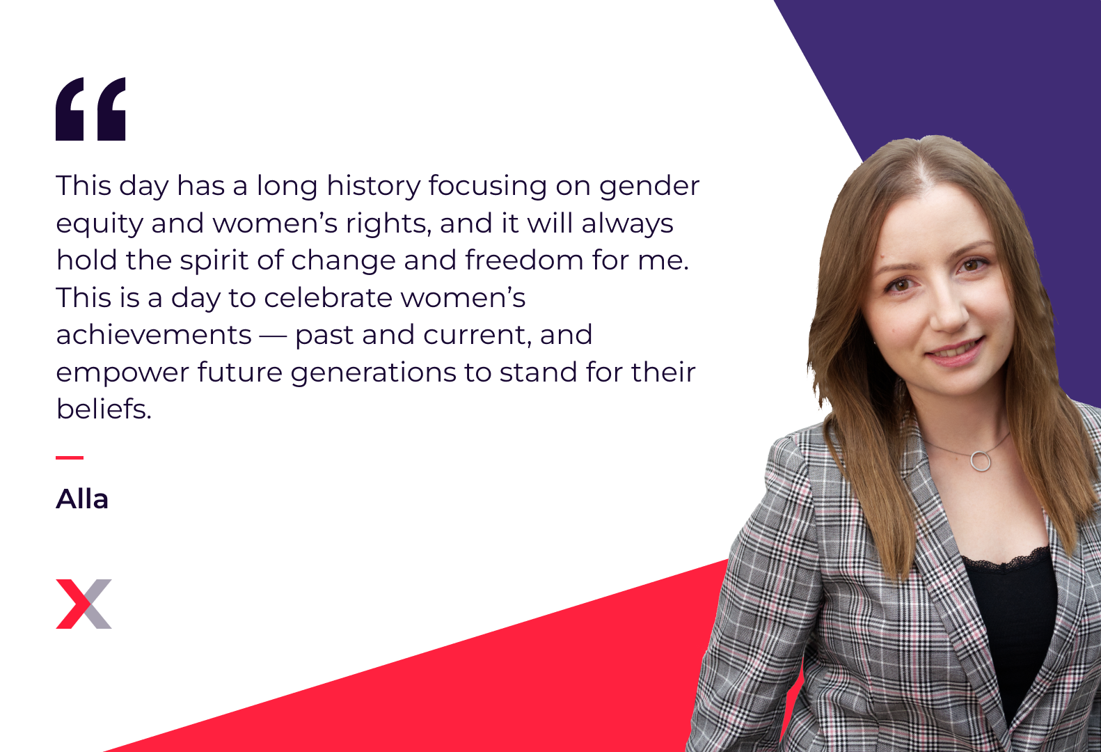 Alla: “This day has a long history focusing on gender equity and women’s rights, and it will always hold the spirit of change and freedom for me. This is a day to celebrate women’s achievements -- past and current, and empower future generations to stand for their beliefs.